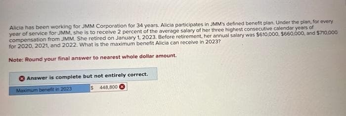 Alicia has been working for JMM Corporation for 34 years. Alicia participates in JMM's defined benefit plan. Under the plan, for every
year of service for JMM, she is to receive 2 percent of the average salary of her three highest consecutive calendar years of
compensation from JMM. She retired on January 1, 2023. Before retirement, her annual salary was $610,000, $660,000, and $710,000
for 2020, 2021, and 2022. What is the maximum benefit Alicia can receive in 2023?
Note: Round your final answer to nearest whole dollar amount.
Answer is complete but not entirely correct.
Maximum benefit in 2023
$448,800 x