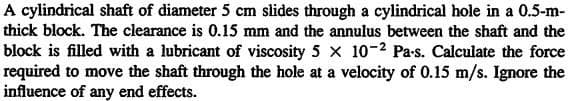 A cylindrical shaft of diameter 5 cm slides through a cylindrical hole in a 0.5-m-
thick block. The clearance is 0.15 mm and the annulus between the shaft and the
block is filled with a lubricant of viscosity 5 x 10-2 Pa-s. Calculate the force
required to move the shaft through the hole at a velocity of 0.15 m/s. Ignore the
influence of any end effects.