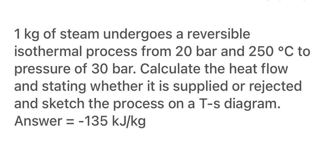 1 kg of steam undergoes a reversible
isothermal process from 20 bar and 250 °C to
pressure of 30 bar. Calculate the heat flow
and stating whether it is supplied or rejected
and sketch the process on a T-s diagram.
Answer = -135 kJ/kg
