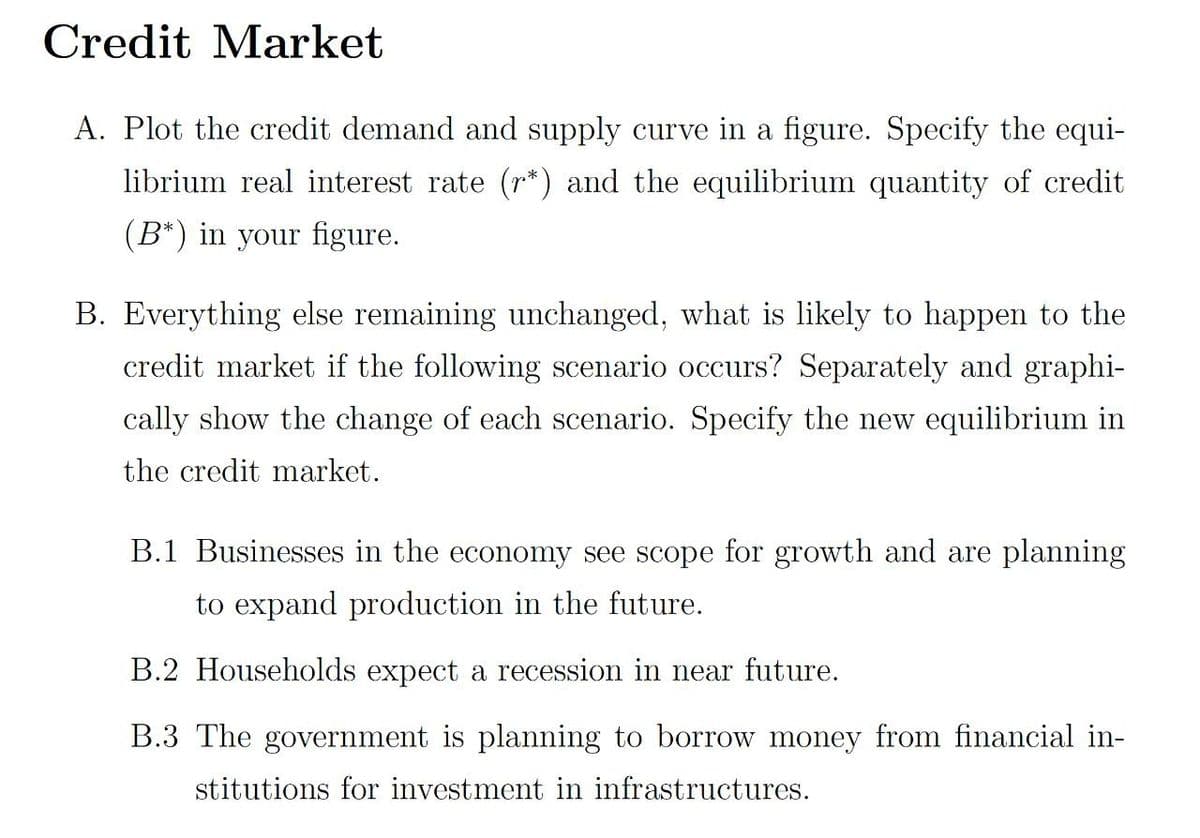 Credit Market
A. Plot the credit demand and supply curve in a figure. Specify the equi-
librium real interest rate (r*) and the equilibrium quantity of credit
(B*) in your figure.
B. Everything else remaining unchanged, what is likely to happen to the
credit market if the following scenario occurs? Separately and graphi-
cally show the change of each scenario. Specify the new equilibrium in
the credit market.
B.1 Businesses in the economy see scope for growth and are planning
to expand production in the future.
B.2 Households expect a recession in near future.
B.3 The government is planning to borrow money from financial in-
stitutions for investment in infrastructures.