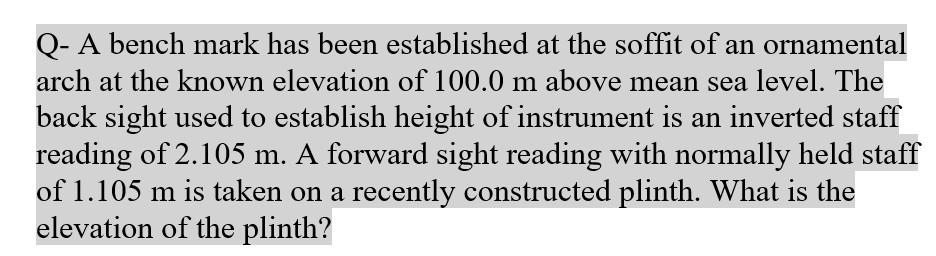 Q- A bench mark has been established at the soffit of an ornamental
arch at the known elevation of 100.0 m above mean sea level. The
back sight used to establish height of instrument is an inverted staff
reading of 2.105 m. A forward sight reading with normally held staff
of 1.105 m is taken on a recently constructed plinth. What is the
elevation of the plinth?