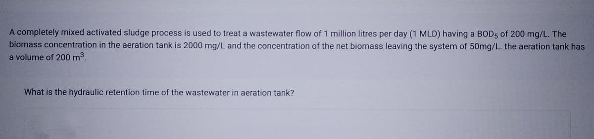 A completely mixed activated sludge process is used to treat a wastewater flow of 1 million litres per day (1 MLD) having a BOD5 of 200 mg/L. The
biomass concentration in the aeration tank is 2000 mg/L and the concentration of the net biomass leaving the system of 50mg/L. the aeration tank has
a volume of 200 m³.
What is the hydraulic retention time of the wastewater in aeration tank?