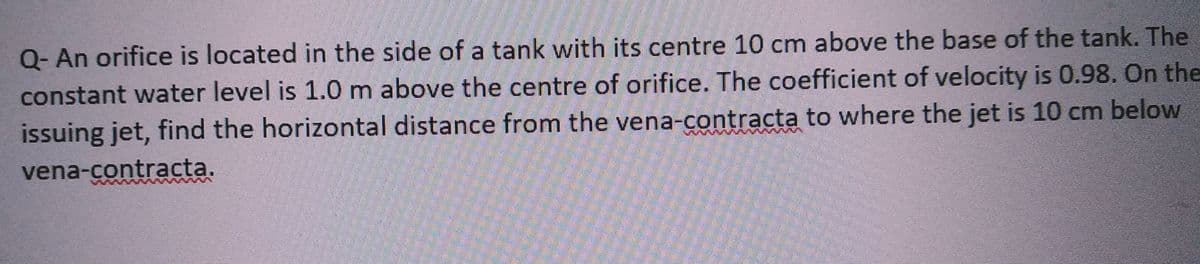 Q- An orifice is located in the side of a tank with its centre 10 cm above the base of the tank. The
constant water level is 1.0 m above the centre of orifice. The coefficient of velocity is 0.98. On the
issuing jet, find the horizontal distance from the vena-contracta to where the jet is 10 cm below
vena-contracta.