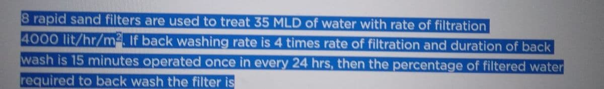 8 rapid sand filters are used to treat 35 MLD of water with rate of filtration
4000 lit/hr/m². If back washing rate is 4 times rate of filtration and duration of back
wash is 15 minutes operated once in every 24 hrs, then the percentage of filtered water
required to back wash the filter is