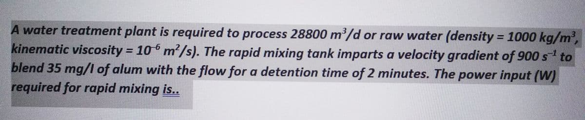 A water treatment plant is required to process 28800 m³/d or raw water (density = 1000 kg/m³,
kinematic viscosity = 106 m²/s). The rapid mixing tank imparts a velocity gradient of 900 s¹ to
blend 35 mg/l of alum with the flow for a detention time of 2 minutes. The power input (W)
required for rapid mixing is..