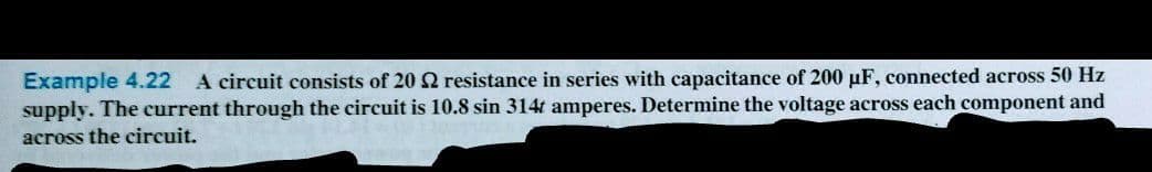 Example 4.22 A circuit consists of 20 2 resistance in series with capacitance of 200 µF, connected across 50 Hz
supply. The current through the circuit is 10.8 sin 314t amperes. Determine the voltage across each component and
across the circuit.