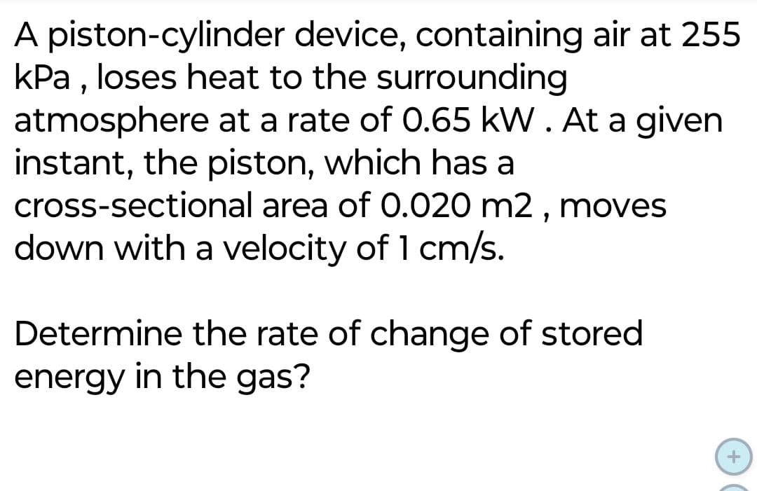 A piston-cylinder device, containing air at 255
kPa, loses heat to the surrounding
atmosphere at a rate of 0.65 kW. At a given
instant, the piston, which has a
cross-sectional area of 0.020 m2, moves
down with a velocity of 1 cm/s.
Determine the rate of change of stored
energy in the gas?
+