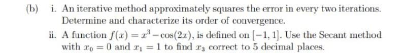 (b) i. An iterative method approximately squares the error in every two iterations.
Determine and characterize its order of convergence.
ii. A function f(x) r-cos(2.r), is defined on [-1, 1]. Use the Secant method
with ro 0 and r = 1 to find rz correct to 5 decimal places.
