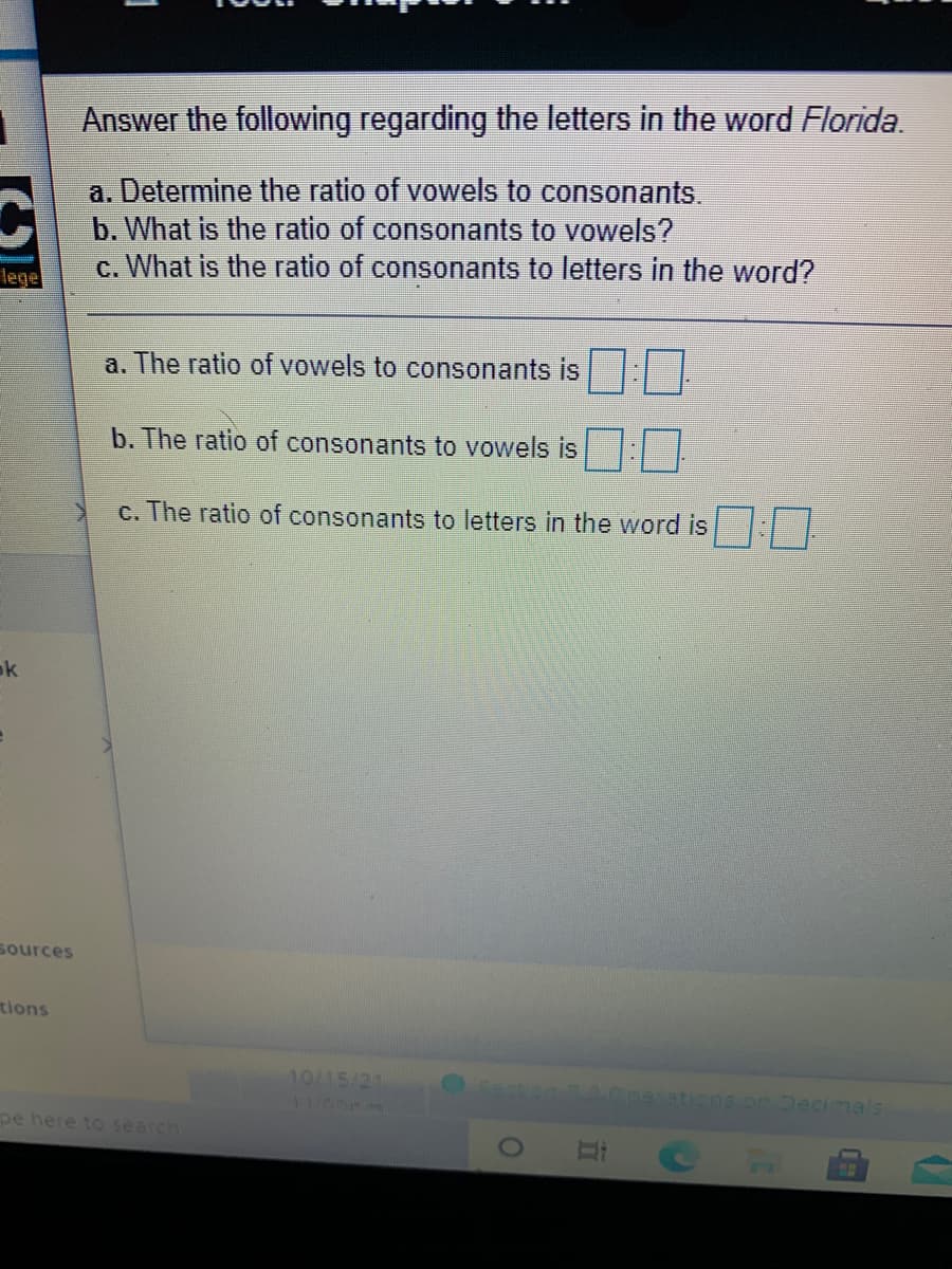 Answer the following regarding the letters in the word Florida.
a. Determine the ratio of vowels to consonants.
b. What is the ratio of consonants to vowels?
c. What is the ratio of consonants to letters in the word?
lege
a. The ratio of vowels to consonants is
b. The ratio of consonants to vowels is
c. The ratio of consonants to letters in the word is
ok
Sources
tions
10/15/21
AGnarations.on Decimals
1100m
pe here to search
