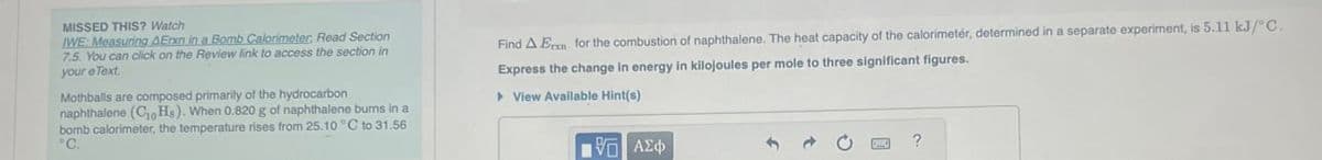 MISSED THIS? Watch
IWE: Measuring AEnxn in a Bomb Calorimeter, Read Section
7.5. You can click on the Review link to access the section in
your eText
Mothballs are composed primarily of the hydrocarbon
naphthalene (CHs). When 0.820 g of naphthalene burns in a
bomb calorimeter, the temperature rises from 25.10 °C to 31.56
°C.
Find A Er for the combustion of naphthalene. The heat capacity of the calorimeter, determined in a separate experiment, is 5.11 kJ/°C.
Express the change in energy in kilojoules per mole to three significant figures.
▸ View Available Hint(s)
ΜΕ ΑΣΦ