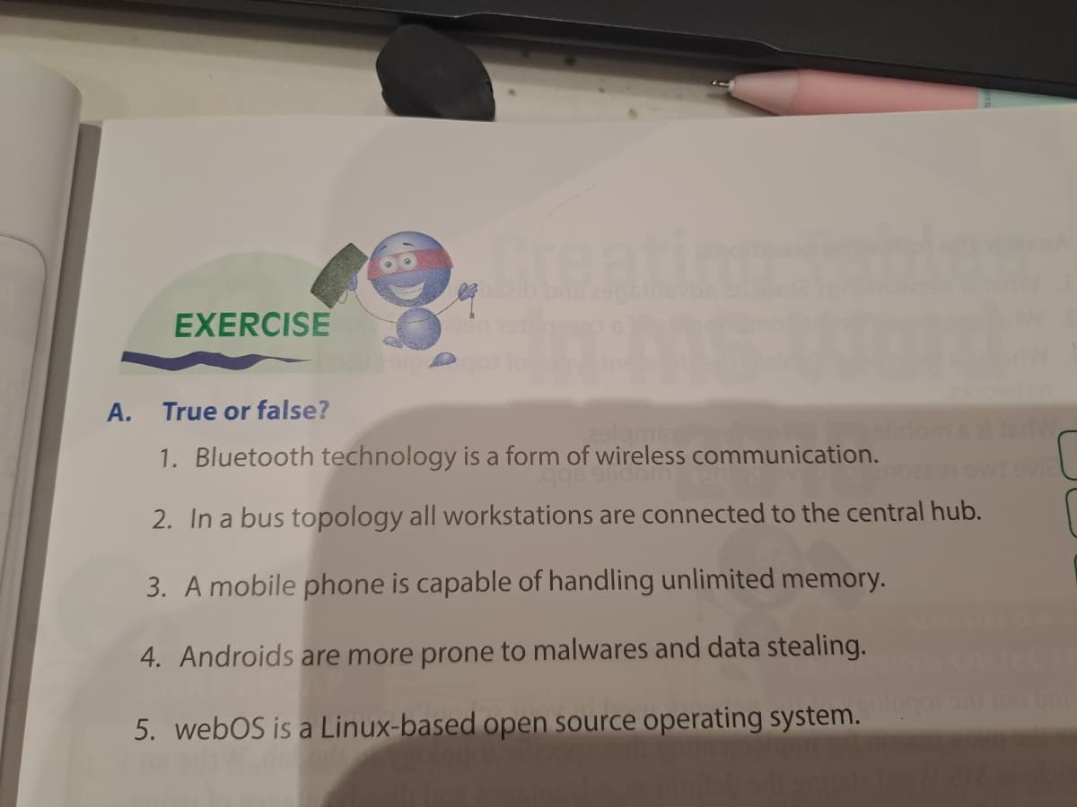 EXERCISE
A.
True or false?
Creatin
29lams
1. Bluetooth technology is a form of wireless communication.
2. In a bus topology all workstations are connected to the central hub.
3. A mobile phone is capable of handling unlimited memory.
4. Androids are more prone to malwares and data stealing.
5. webOS is a Linux-based open source operating system.