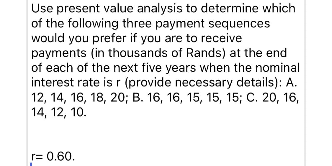 Use present value analysis to determine which
of the following three payment sequences
would you prefer if you are to receive
payments (in thousands of Rands) at the end
of each of the next five years when the nominal
interest rate is r (provide necessary details): A.
12, 14, 16, 18, 20; B. 16, 16, 15, 15, 15; C. 20, 16,
14, 12, 10.
r= 0.60.