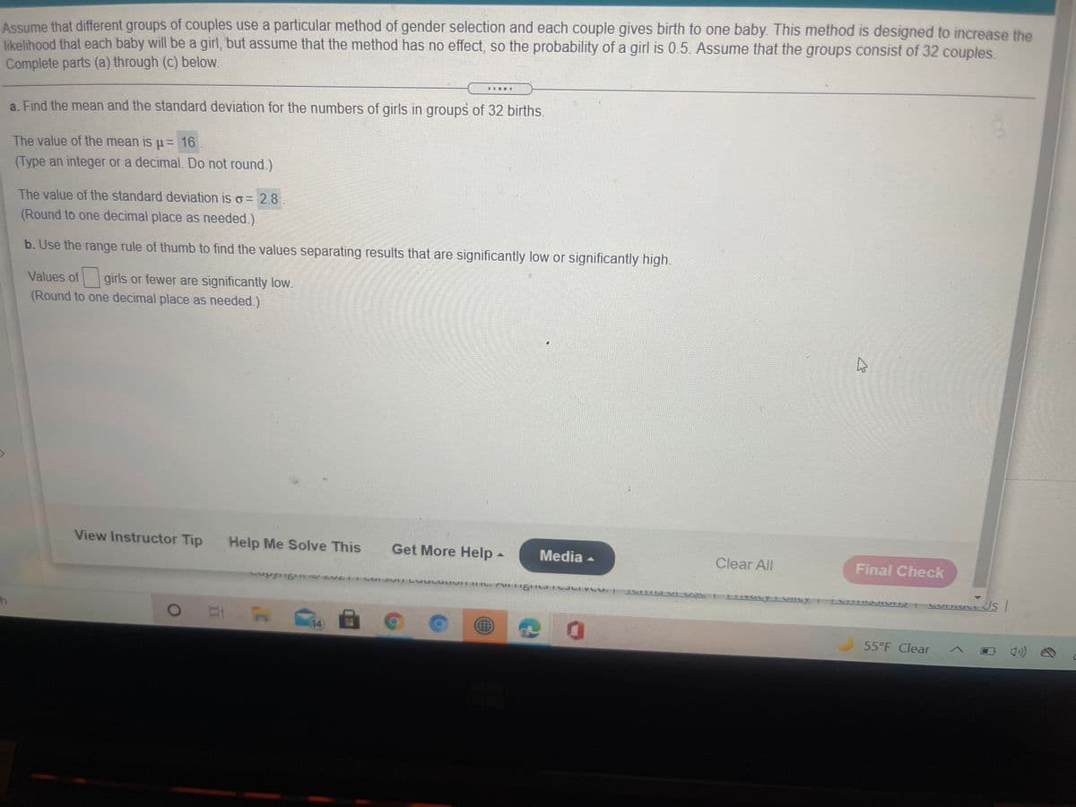 Assume that different groups of couples use a particular method of gender selection and each couple gives birth to one baby. This method is designed to increase the
likelihood that each baby will be a girl, but assume that the method has no effect, so the probability of a girl is 0.5. Assume that the groups consist of 32 couples,
Complete parts (a) through (c) below.
a. Find the mean and the standard deviation for the numbers of girls in groups of 32 births.
The value of the mean is u= 16.
(Type an integer or a decimal. Do not round.)
The value of the standard deviation is o = 2.8
(Round to one decimal place as needed.)
b. Use the range rule of thumb to find the values separating results that are significantly low or significantly high.
Values of girls or fewer are significantly low.
(Round to one decimal place as needed.)
View Instructor Tip
Help Me Solve This
Get More Help-
Media -
Clear All
Final Check
14
55°F Clear
