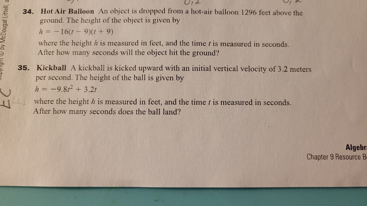 Hot Air Balloon An object is dropped from a hot-air balloon 1296 feet above the
ground. The height of the object is given by
34.
h = -16(t-9)(t + 9)
where the height h is measured in feet, and the time t is measured in seconds.
After how many seconds will the object hit the ground?
35. Kickball A kickball is kicked upward with an initial vertical velocity of 3.2 meters
per second. The height of the ball is given by
h = -9.8t2 + 3.2t
where the height h is measured in feet, and the time t is measured in seconds.
After how many seconds does the ball land?
Algebr
Chapter 9 Resource B
O by McDougal Littell, a
27
