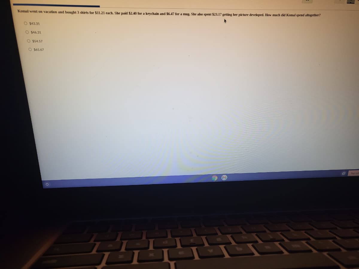 Komal went on vacation and bought 3 shirts for $11.21 each. She paid $2.40 for a keychain and $6.47 for a mug. She also spent $23.17 getting her picture developed. How much did Komal spend altogether?
O $43.31
O $46.31
O $54.57
O $65.67
