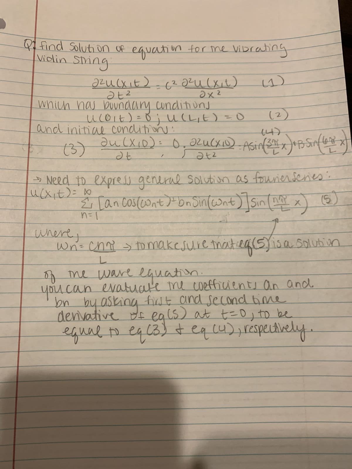 Qfind Soluti on Of equation for me Vibrating
Violin Sming
foing
(1)
2.
which has bUundary cunditiuns
(2)
%3D
and initiae condlition :
0.22uCxD)
%3D
(3)
2 Need to expres general Solutiun as fourier fenes:
Ź [an cosceont J bnJin(ont) Sin nax)
t
ucXit)= 0
5)
Wri= cho > tD makesure thatlg 5isa Soluth in
youcan evatuate me coefficients an and
df ea ls) at t=0, to be
eq(3)t eqcu),respectively
A me ware llauation
denvative
equalo .
