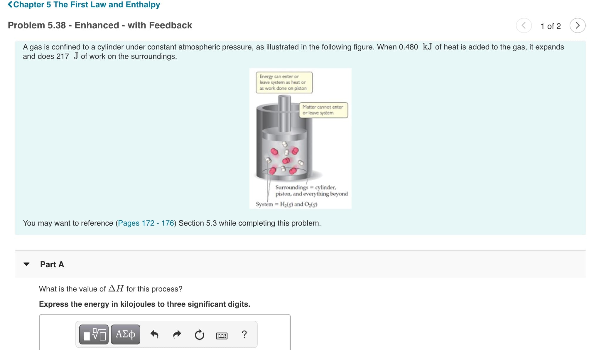 KChapter 5 The First Law and Enthalpy
Problem 5.38 - Enhanced - with Feedback
1 of 2
A gas is confined to a cylinder under constant atmospheric pressure, as illustrated in the following figure. When 0.480 kJ of heat is added to the gas, it expands
and does 217 J of work on the surroundings.
Energy can enter or
leave system as heat or
as work done on piston
Matter cannot enter
or leave system
Surroundings cylinder,
piston, and everything beyond
System H2(g) and Og)
You may want to reference (Pages 172 - 176) Section 5.3 while completing this problem.
Part A
What is the value of AH for this process?
Express the energy in kilojoules to three significant digits.
Vα ΑΣφ
