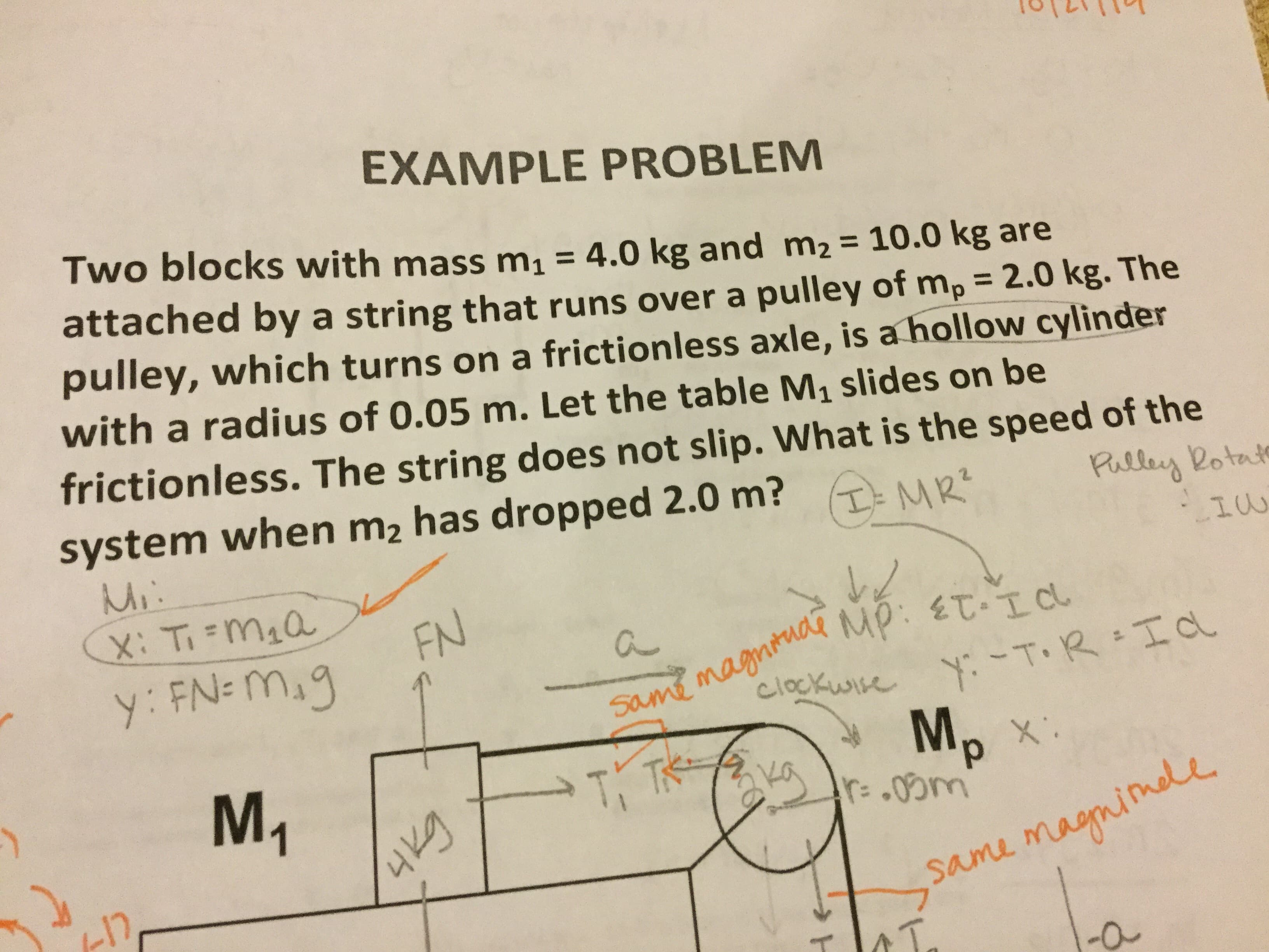 EXAMPLE PROBLEM
Two blocks with mass m1
4.0 kg and m2
attached by a string that runs over a pulley of mp = 2.0 kg. The
pulley, which turns on a frictionless axle, is a hollow cylinder
with a radius of 0.05 m. Let the table M1 slides on be
= 10.0 kg are
friction less. The string does not slip. What is the speed of the
system when m2 has dropped 2.0 m?
Mi
X: Timia
Pulley Rotale
TMR
FN
y: FN-Mig
same magniuaRMp: T-Icl
clockwise
yT.RId
Mp
M1
T TK
X
r.0m
-12
Same magmine
