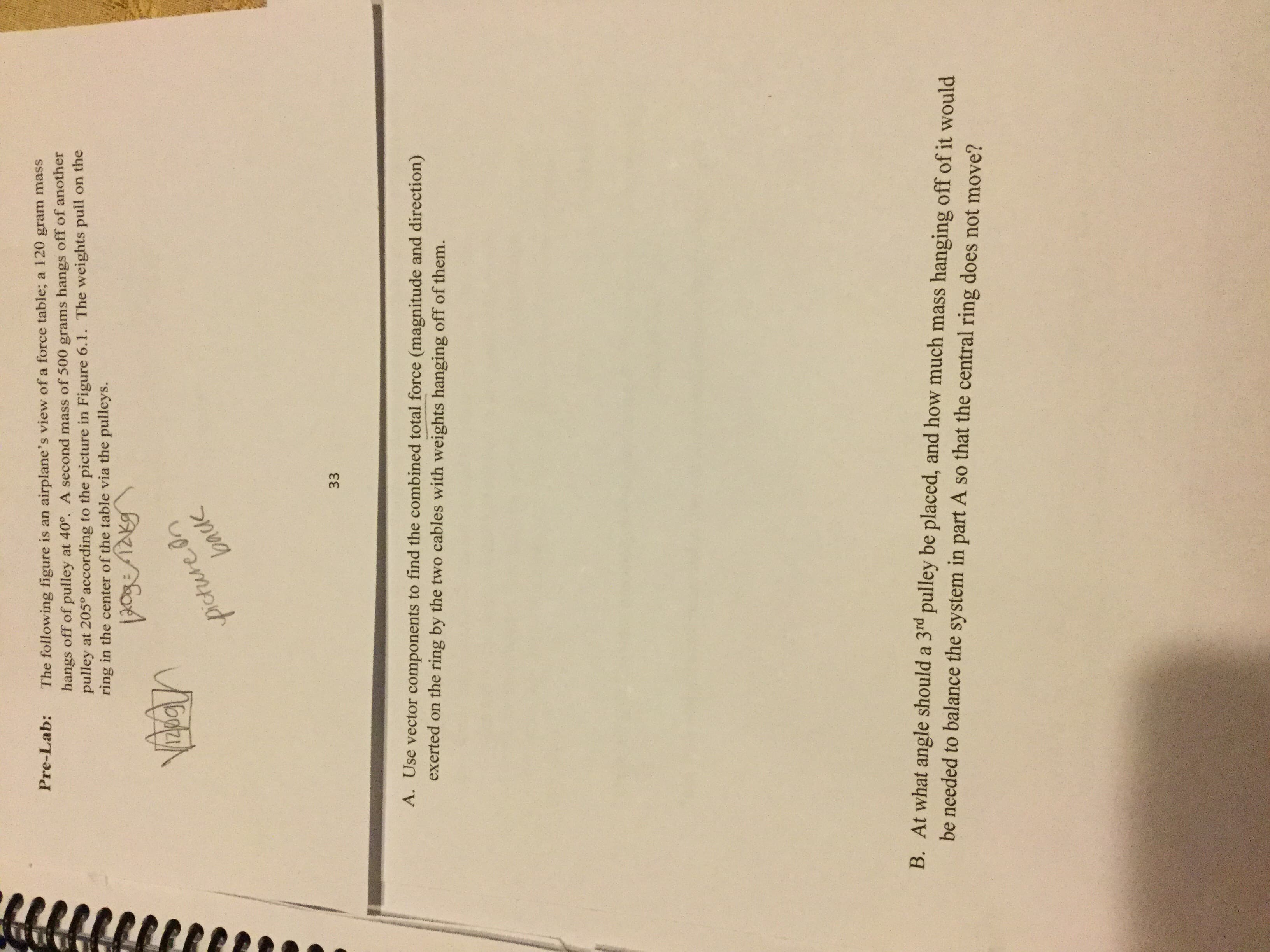 Pre-Lab:
The following figure is an
airplane's view of a force table;
a 120 gram mass
hangs off of pulley at 400. A second mass of 500 grams hangs off of another
pulley at 205° according to the picture in Figure 6.1. The weights pull on the
ring in the center of the table via the pulleys.
Picturein
33
A. Use vector components to find the combined total force (magnitude and direction)
exerted on the ring by the two cables with weights hanging off of them.
B. At what angle should a 3rd pulley be placed, and how much mass hanging off of it would
be needed to balance the system in part A so that the central ring does not move?
