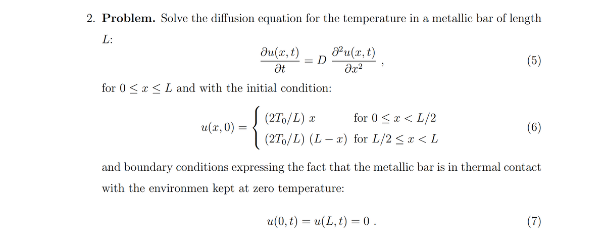 2. Problem. Solve the diffusion equation for the temperature in a metallic bar of length
L:
du(x, t)
Pu(x,t)
= D ·
(5)
for 0 <x < L and with the initial condition:
J (27o/L)
for 0 <x < L/2
u(x, 0)
(6)
(2Tо/L) (L — *) for L/2 <х < L
and boundary conditions expressing the fact that the metallic bar is in thermal contact
with the environmen kept at zero temperature:
u(0, t) = u(L, t) = 0.
(7)
