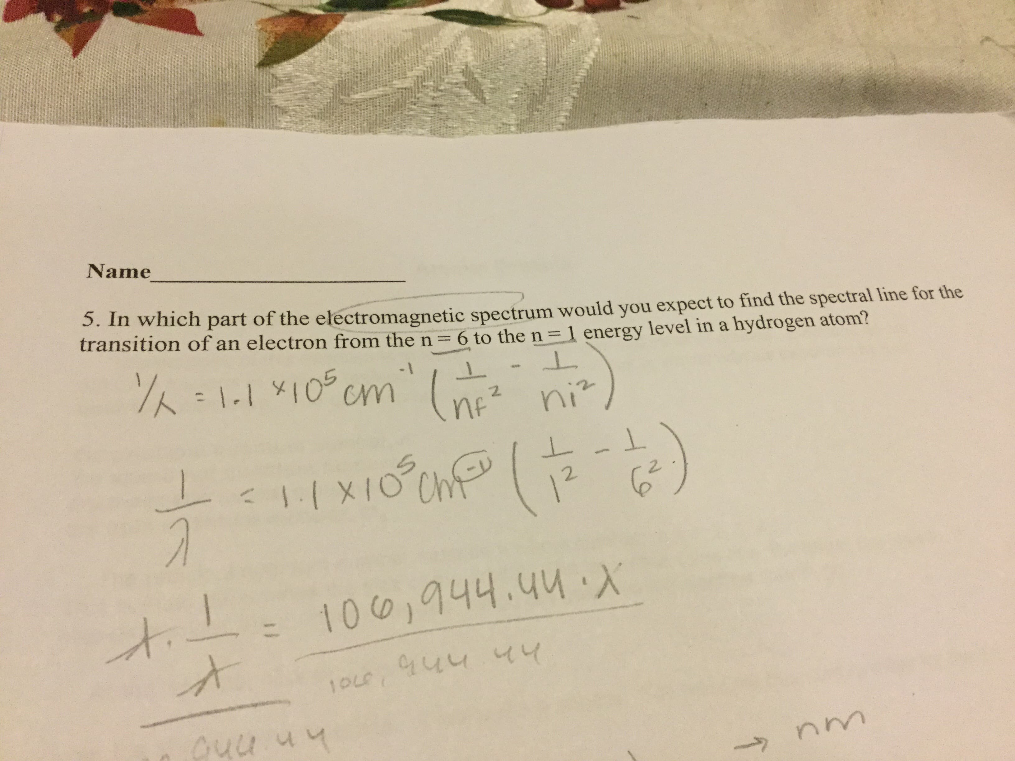 Name
5. In which part of the electromagnetic spectrum would you expect to find the spectral line for the
transition of an electron from the n
6 to the n =1 energy level in a hydrogen atom?
11 10Cm
Spe
2
ni
Ch
12 6
1:( XIO
1001944.44.X
144 44
10L
>
1H
