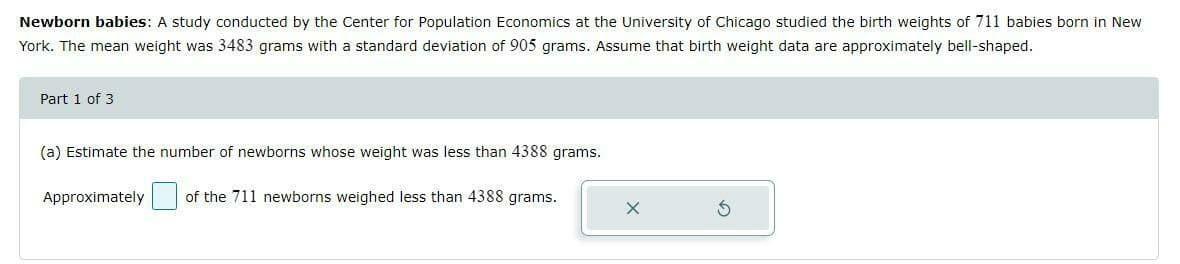 Newborn babies: A study conducted by the Center for Population Economics at the University of Chicago studied the birth weights of 711 babies born in New
York. The mean weight was 3483 grams with a standard deviation of 905 grams. Assume that birth weight data are approximately bell-shaped.
Part 1 of 3
(a) Estimate the number of newborns whose weight was less than 4388 grams.
Approximately
of the 711 newborns weighed less than 4388 grams.
