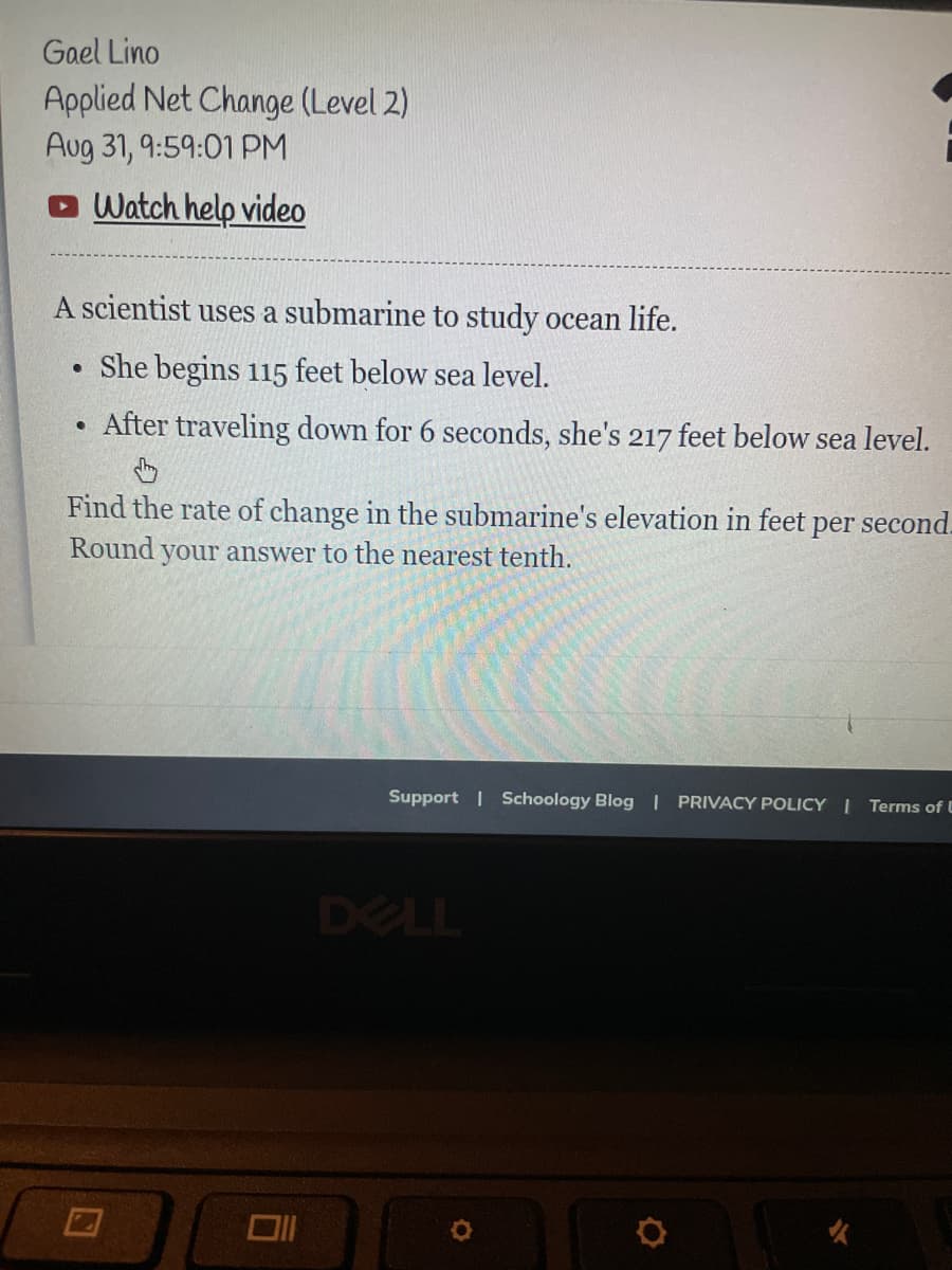 Gael Lino
Applied Net Change (Level 2)
Aug 31, 9:59:01 PM
Watch help video
A scientist uses a submarine to study ocean life.
She begins 115 feet below sea level.
After traveling down for 6 seconds, she's 217 feet below sea level.
.
●
Find the rate of change in the submarine's elevation in feet
Round your answer to the nearest tenth.
Oll
per second.
Support | Schoology Blog | PRIVACY POLICY | Terms of U
DELL