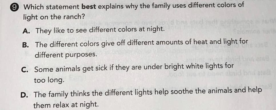 9 Which statément best explains why the family uses different colors of
light on the ranch?
A. They like to see different colors at night.
Tort
B. The different colors give off different amounts of heat and light for
different purposes.
C. Some animals get sick if they are under bright white lights for
too long.
ond ele
D. The family thinks the different lights help soothe the animals and help
them relax at night.
