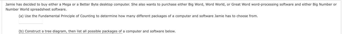 Jamie has decided to buy either a Mega or a Better Byte desktop computer. She also wants to purchase either Big Word, Word World, or Great Word word-processing software and either Big Number or
Number World spreadsheet software.
(a) Use the Fundamental Principle of Counting to determine how many different packages of a computer and software Jamie has to choose from.
(b) Construct a tree diagram, then list all possible packages of a computer and software below.