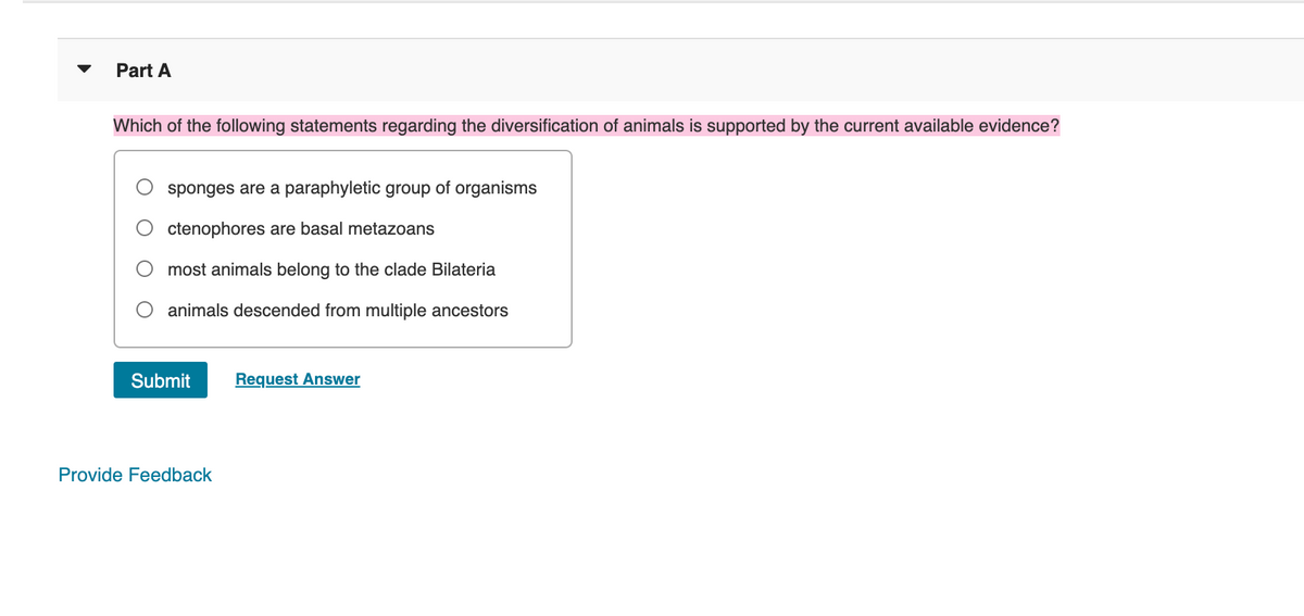 Part A
Which of the following statements regarding the diversification of animals is supported by the current available evidence?
sponges are a paraphyletic group of organisms
ctenophores are basal metazoans
most animals belong to the clade Bilateria
animals descended from multiple ancestors
Submit
Provide Feedback
Request Answer