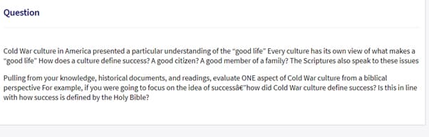 Question
Cold War culture in America presented a particular understanding of the "good life" Every culture has its own view of what makes a
"good life" How does a culture define success? A good citizen? A good member of a family? The Scriptures also speak to these issues
Pulling from your knowledge, historical documents, and readings, evaluate ONE aspect of Cold War culture from a biblical
perspective For example, if you were going to focus on the idea of successâe"how did Cold War culture define success? Is this in line
with how success is defined by the Holy Bible?
