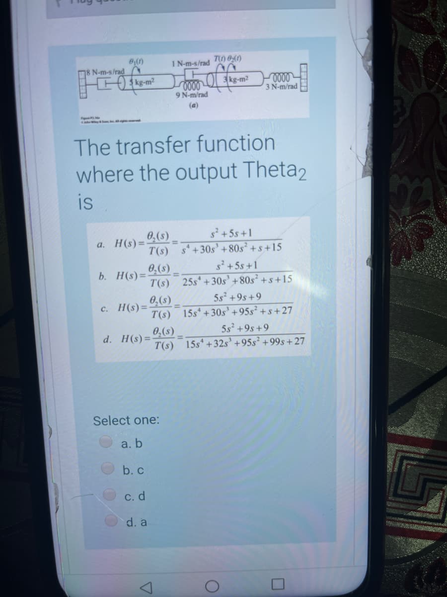 1 N-m-s/rad ) 0(1)
8 N-m-s/rad
kg-m2
3 kg-m2
3 N-m/rad
9 N-m/rad
(a)
ySo e
The transfer function
where the output Theta2
is
H(s) =
T(s)
0,(s) =
s2 +5s +1
a.
s'+30s' +80s² +s+15
s +5s +1
0. H(s)= (s)
T(s) 25s +30s' +80s² +s +15
5s² +9s+9
0,(s)
H(s)=-
T(s) 15s* +30s' +95s² + s+27
c.
5s +9s+9
0,(s)
T(s) 15s* +32s' +95s² +99s+27
d. H(s)=
Select one:
a. b
b. c
С. d
d. a
