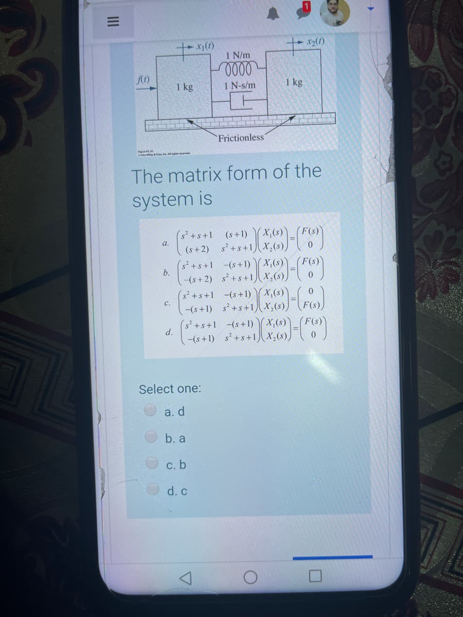 1 N/m
1 kg
1 N-s/m
1 kg
Frictionless'
The matrix form of the
system is
(s +1) (X,(s))
X,(s),
F(s)
(s²+s+1
(s +2) s? +s +1)
(s²+s+1_ -(s+1)
a.
(F(s)
b.
(s+2) s++ 2-F
(X,(s),
(s²+s+1 -(s+1) ( x,(s)'
-(s+1) s²+s+1) x,(s),
с.
(s`+s+1 (s+1) X,6)- F6
d.
-(s+1) s²+s+1 x,(s))
Select one:
a. d
b. a
с. b
d. c
II
