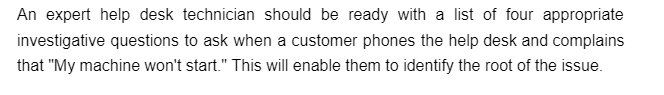 An expert help desk technician should be ready with a list of four appropriate
investigative questions to ask when a customer phones the help desk and complains
that "My machine won't start." This will enable them to identify the root of the issue.