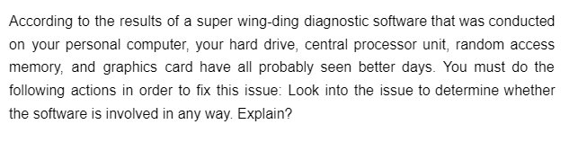 According to the results of a super wing-ding diagnostic software that was conducted
on your personal computer, your hard drive, central processor unit, random access
memory, and graphics card have all probably seen better days. You must do the
following actions in order to fix this issue: Look into the issue to determine whether
the software is involved in any way. Explain?