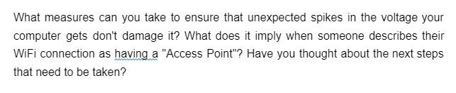 What measures can you take to ensure that unexpected spikes in the voltage your
computer gets don't damage it? What does it imply when someone describes their
WiFi connection as having a "Access Point"? Have you thought about the next steps
that need to be taken?