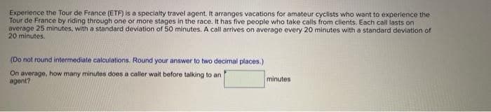 Experience the Tour de France (ETF) is a specialty travel agent. It arranges vacations for amateur cyclists who want to experience the
Tour de France by riding through one or more stages in the race. It has five people who take calls from clients. Each call lasts on
average 25 minutes, with a standard deviation of 50 minutes. A call arrives on average every 20 minutes with a standard deviation of
20 minutes.
(Do not round intermediate calculations. Round your answer to two decimal places.)
On average, how many minutes does a caller wait before talking to an
agent?
minutes