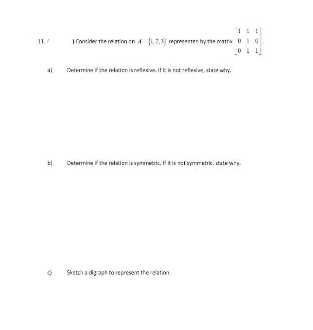 11./
a)
b)
c)
11 1
) Consider the relation on A={1,2,3) represented by the matrix 0 10
1
Determine if the relation is reflexive. If it is not reflexive, state why.
Determine if the relation is symmetric. If it is not symmetric, state why.
Sketch a digraph to represent the relation.