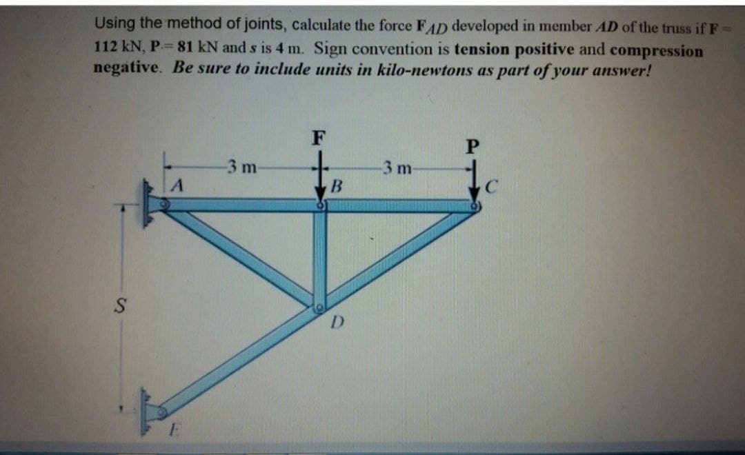 Using the method of joints, calculate the force FAD developed in member AD of the truss if F =
112 kN, P.= 81 kN and s is 4 m. Sign convention is tension positive and compression
negative. Be sure to include units in kilo-newtons as part of your answer!
S
E
-3 m
F
B
D
-3 m-
P