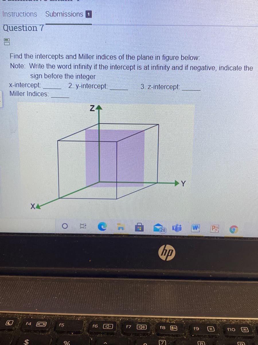 Instructions
Submissions 1
Question 7
Find the intercepts and Miller indices of the plane in figure below:
Note: Write the word infinity if the intercept is at infinity and if negative, indicate the
sign before the integer
x-intercept:
Miller Indices:
2. у-intercept
3. z-intercept:
Z4
X4
W
28
hp
f4
f5
f6
f7
f8
f9
f10
2$
近
