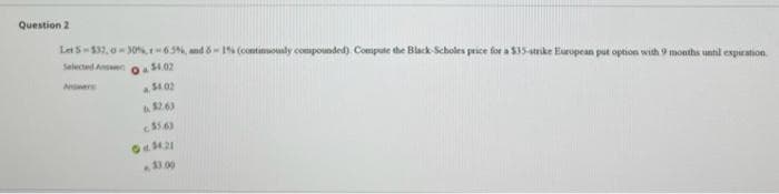 Question 2
Let 5-532,0-30%,r-65%, and 6-1% (continuously compounded). Compute the Black-Scholes price for a $35-strike European put option with 9 months until expiration
Selected Answe
Answers
$4.02
$4.02
$2.63
$5.6)
Od 34:21
11.00