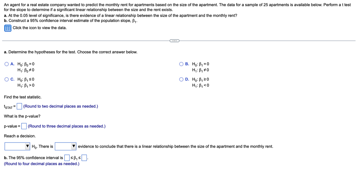 An agent for a real estate company wanted to predict the monthly rent for apartments based on the size of the apartment. The data for a sample of 25 apartments is available below. Perform a t test
for the slope to determine if a significant linear relationship between the size and the rent exists.
a. At the 0.05 level of significance, is there evidence of a linear relationship between the size of the apartment and the monthly rent?
b. Construct a 95% confidence interval estimate of the population slope, ₁.
Click the icon to view the data.
a. Determine the hypotheses for the test. Choose the correct answer below.
A. Ho: Po=0
H: Bo#0
O C. Ho: B₁ ≤0
H₁: B₁>0
Find the test statistic.
tSTAT= (Round to two decimal places as needed.)
What is the p-value?
p-value
(Round to three decimal places as needed.)
Reach a decision.
Ho. There is
b. The 95% confidence interval is ≤₁ ≤|
(Round to four decimal places as needed.)
B. Ho: B₁ = 0
H₁: B₁ #0
D. Ho: ₁20
H₁: B₁ <0
evidence to conclude that there is a linear relationship between the size of the apartment and the monthly rent.