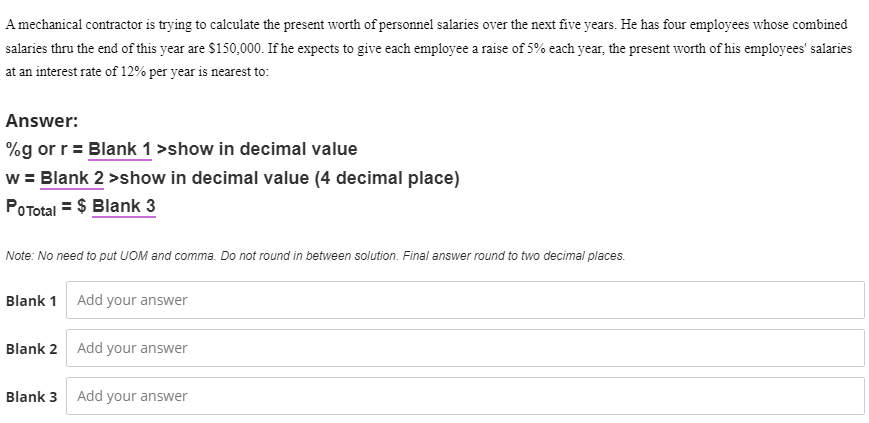 A mechanical contractor is trying to calculate the present worth of personnel salaries over the next five years. He has four employees whose combined
salaries thru the end of this year are $150,000. If he expects to give each employee a raise of 5% each year, the present worth of his employees' salaries
at an interest rate of 12% per year is nearest to:
Answer:
%g or r = Blank 1 >show in decimal value
w = Blank 2 >show in decimal value (4 decimal place)
POTotal = $ Blank 3
Note: No need to put UOM and comma. Do not round in between solution. Final answer round to two decimal places.
Blank 1 Add your answer
Blank 2 Add your answer
Blank 3 Add your answer
