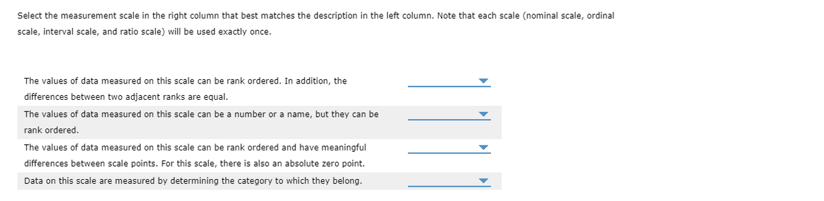 Select the measurement scale in the right column that best matches the description in the left column. Note that each scale (nominal scale, ordinal
scale, interval scale, and ratio scale) will be used exactly once.
The values of data measured on this scale can be rank ordered. In addition, the
differences between two adjacent ranks are equal.
The values of data measured on this scale can be a number or a name, but they can be
rank ordered.
The values of data measured on this scale can be rank ordered and have meaningful
differences between scale points. For this scale, there is also an absolute zero point.
Data on this scale are measured by determining the category to which they belong.
