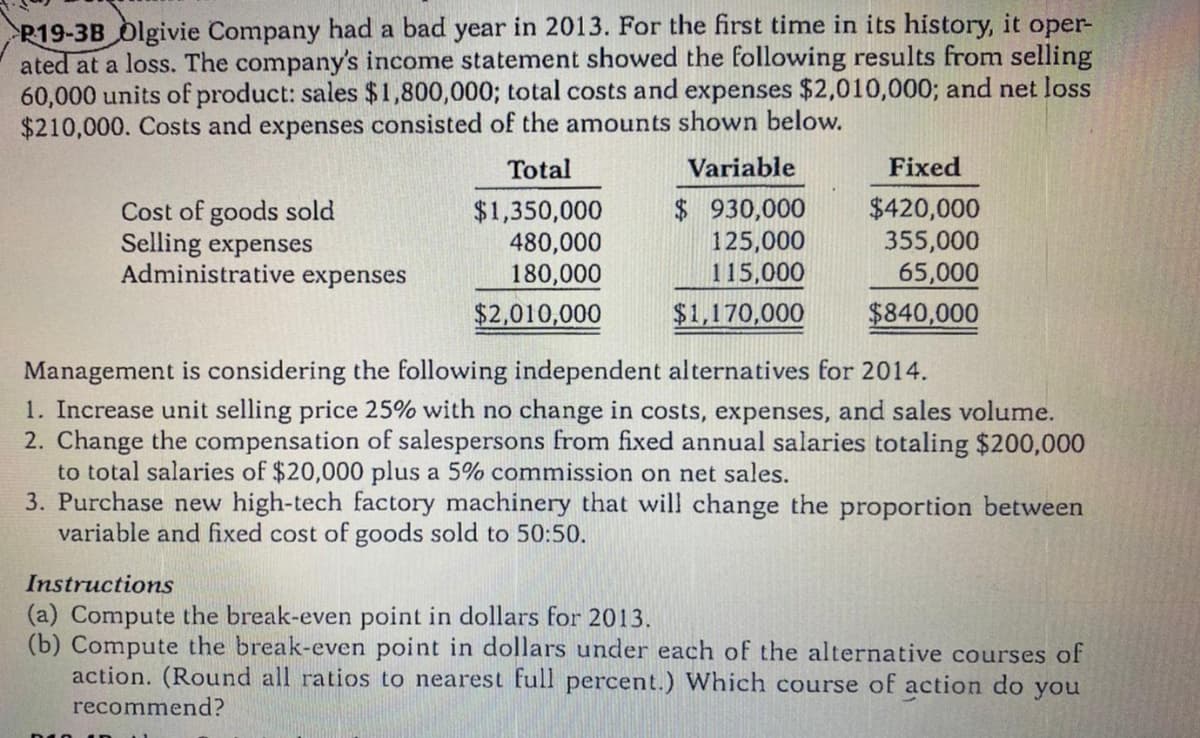 P19-3B Olgivie Company had a bad year in 2013. For the first time in its history, it oper-
ated at a loss. The company's income statement showed the following results from selling
60,000 units of product: sales $1,800,000; total costs and expenses $2,010,000; and net loss
$210,000. Costs and expenses consisted of the amounts shown below.
Total
Variable
Fixed
Cost of goods sold
Selling expenses
Administrative expenses
$1,350,000
480,000
180,000
$2,010,000
$930,000
125,000
115,000
$420,000
355,000
65,000
$840,000
$1,170,000
Management is considering the following independent alternatives for 2014.
1. Increase unit selling price 25% with no change in costs, expenses, and sales volume.
2. Change the compensation of salespersons from fixed annual salaries totaling $200,000
to total salaries of $20,000 plus a 5% commission on net sales.
3. Purchase new high-tech factory machinery that will change the proportion between
variable and fixed cost of goods sold to 50:50.
Instructions
(a) Compute the break-even point in dollars for 2013.
(b) Compute the break-even point in dollars under each of the alternative courses of
action. (Round all ratios to nearest full percent.) Which course of action do you
recommend?
