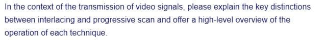 In the context of the transmission of video signals, please explain the key distinctions
between interlacing and progressive scan and offer a high-level overview of the
operation of each technique.