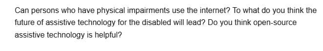 Can persons who have physical impairments use the internet? To what do you think the
future of assistive technology for the disabled will lead? Do you think open-source
assistive technology is helpful?