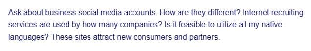 Ask about business social media accounts. How are they different? Internet recruiting
services are used by how many companies? Is it feasible to utilize all my native
languages? These sites attract new consumers and partners.