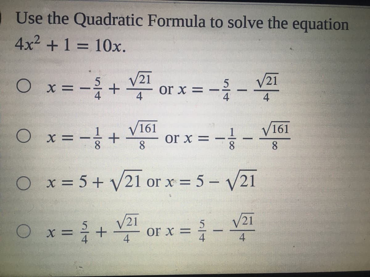 Use the Quadratic Formula to solve the equation
4x2 +1 = 10x.
%3D
V21
5
or x =
4
V21
O x =
|
4
4
V161
V161
8.
or x =
|
-
8.
O x= 5 + V21 or x = 5 – V21
%3D
V21
V21
O x=+ or x ={-
4
4
4
110/8
