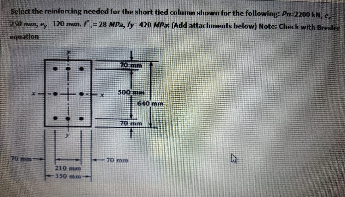 Select the reinforcing needed for the short tied column shown for the following: Pn-2200 kN, e
250 mm, e, 120 mm. f 28 MPa, fy- 420 MPa: (Add attachments below) Note: Check with Brester
equation
70mm
500 mm
640 mm
70mm
70 mm
70 mm
210 mm
350 mm
